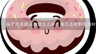 仙芋传奇甜品加盟怎么样？原生态材料吃出时尚新概念