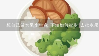 想自己做水果小生意 不知如何起步 去批水果有什么讲