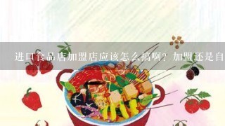 进口食品店加盟店应该怎么搞啊？加盟还是自己开啊？货源怎么进啊？