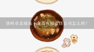 铁岭市北绿冻干食品有限责任公司怎么样？