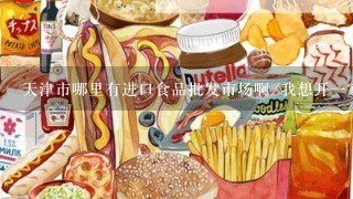 天津市哪里有进口食品批发市场啊/我想开一家进口食品/零食店，要注意些什么啊，在哪里进货啊？我想找货源