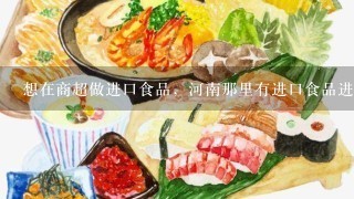 想在商超做进口食品，河南那里有进口食品进货渠道？急急急