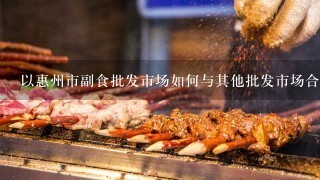 以惠州市副食批发市场如何与其他批发市场合作?