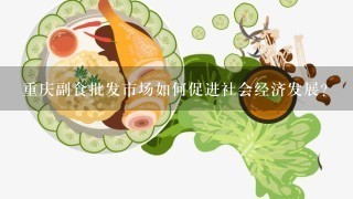 重庆副食批发市场如何促进社会经济发展?